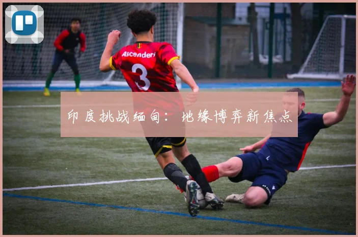 印度挑战缅甸：地缘博弈新焦点