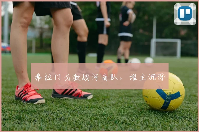 弗拉门戈激战河南队，谁主沉浮