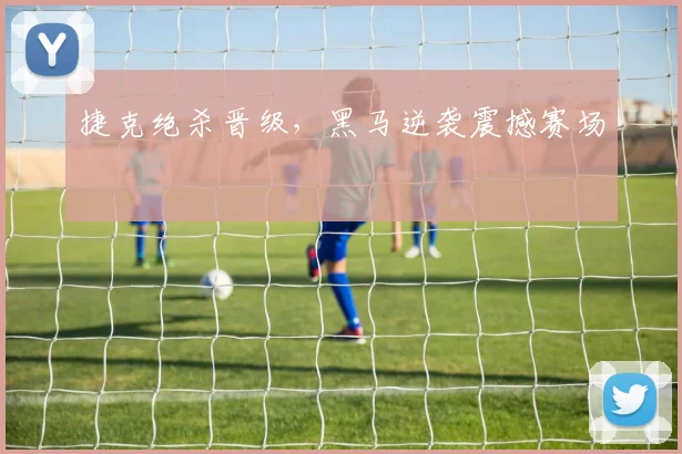 捷克绝杀晋级，黑马逆袭震撼赛场