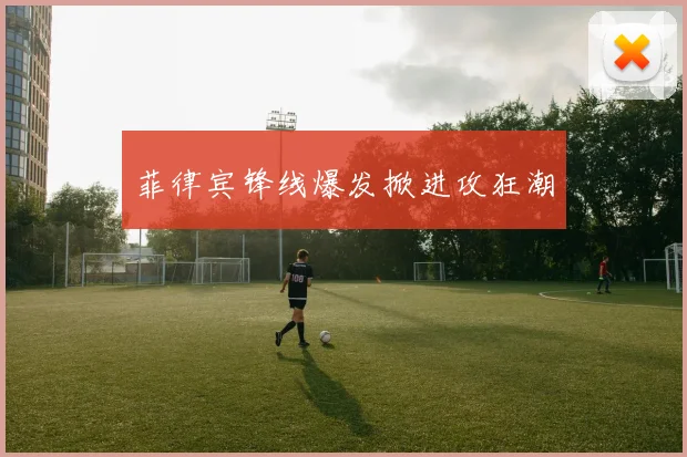 菲律宾锋线爆发掀进攻狂潮