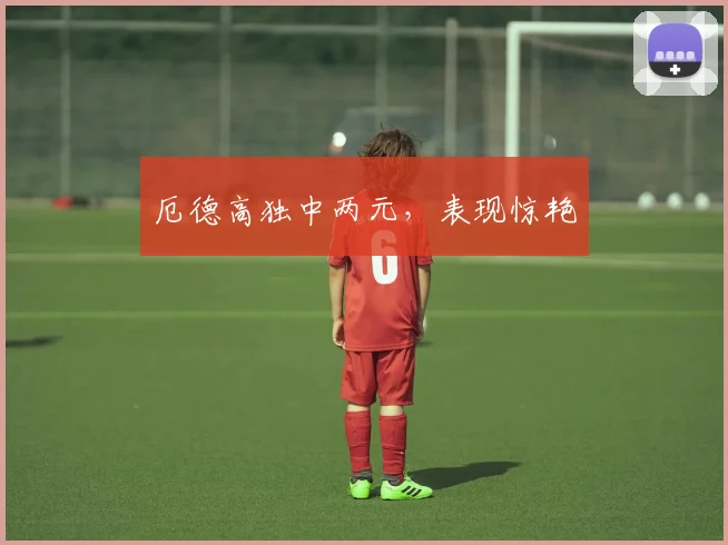 厄德高独中两元，表现惊艳