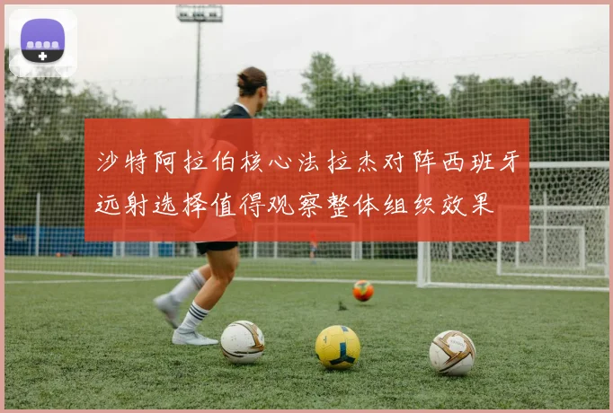 沙特阿拉伯核心法拉杰对阵西班牙远射选择值得观察整体组织效果