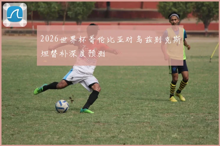 2026世界杯哥伦比亚对乌兹别克斯坦替补深度预测