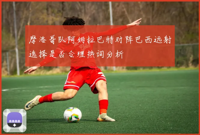 摩洛哥队阿姆拉巴特对阵巴西远射选择是否合理热词分析