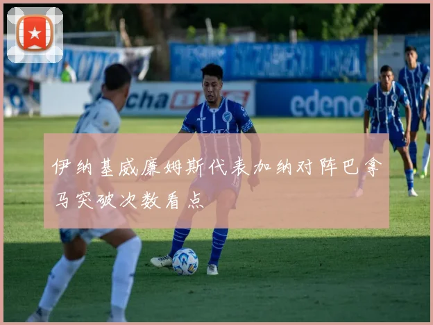 伊纳基威廉姆斯代表加纳对阵巴拿马突破次数看点