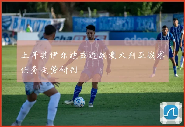 土耳其伊尔迪兹迎战澳大利亚战术任务走势研判