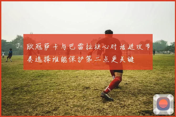 欧冠萨卡与巴雷拉核心对话进攻节奏选择谁能保护第二点更关键