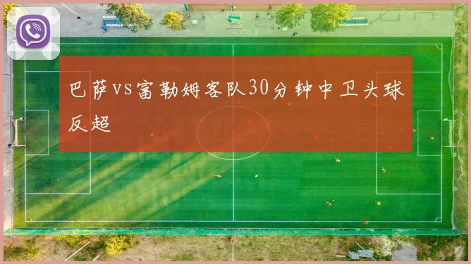 巴萨vs富勒姆客队30分钟中卫头球反超