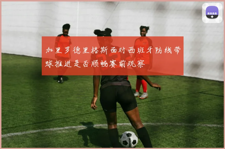 加里罗德里格斯面对西班牙防线带球推进是否顺畅赛前观察