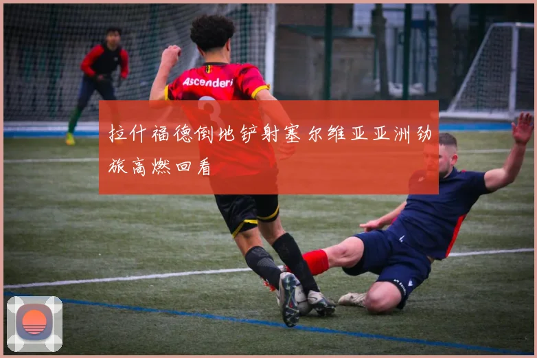 拉什福德倒地铲射塞尔维亚亚洲劲旅高燃回看