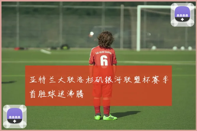 亚特兰大联洛杉矶银河联盟杯赛季首胜球迷沸腾