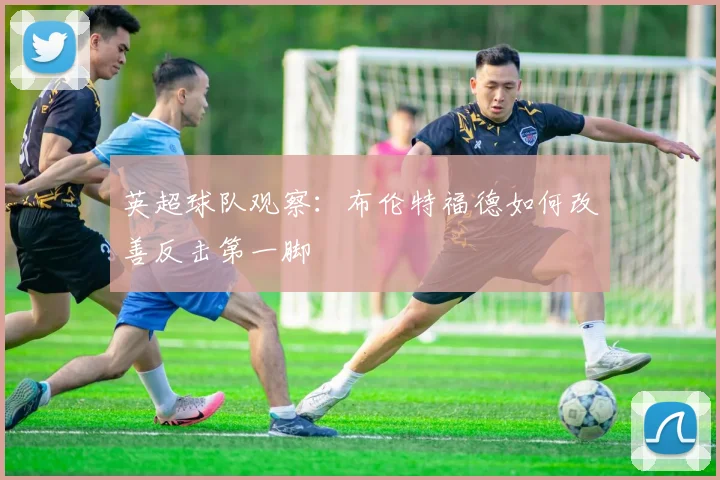 英超球队观察:布伦特福德如何改善反击第一脚