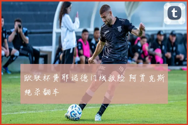 欧联杯费耶诺德门线救险 阿贾克斯绝杀翻车