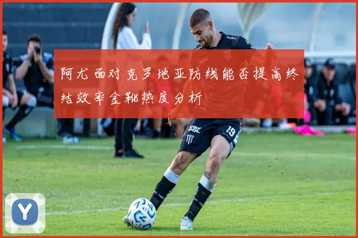 阿尤面对克罗地亚防线能否提高终结效率金靴热度分析