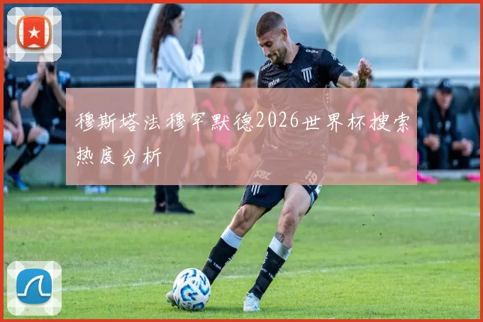 穆斯塔法穆罕默德2026世界杯搜索热度分析