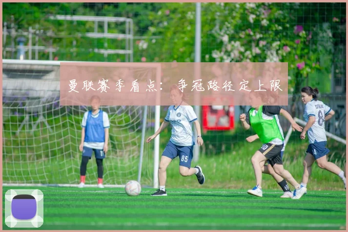 曼联赛季看点:争冠路径定上限