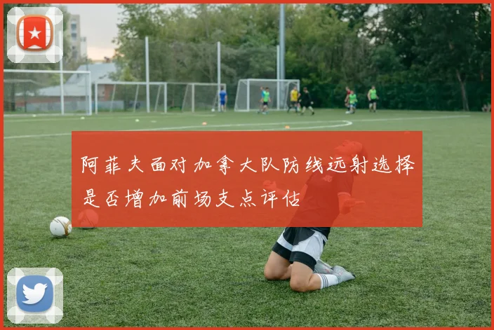 阿菲夫面对加拿大队防线远射选择是否增加前场支点评估