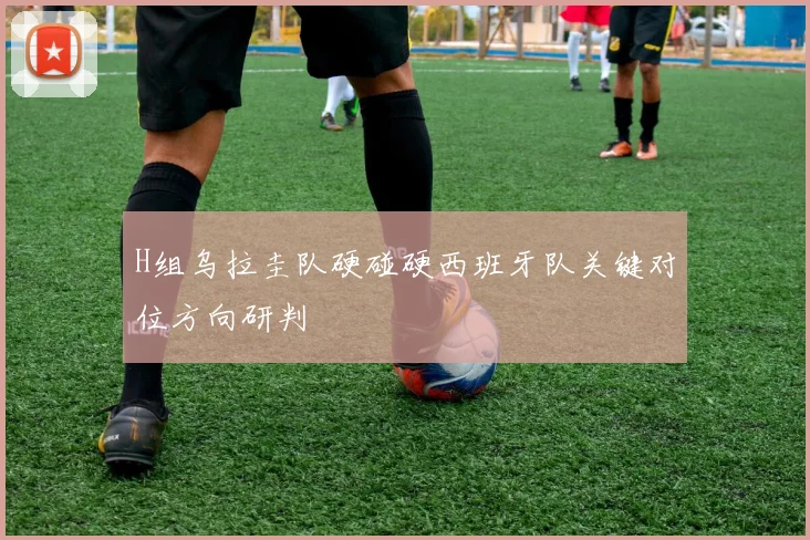 H组乌拉圭队硬碰硬西班牙队关键对位方向研判