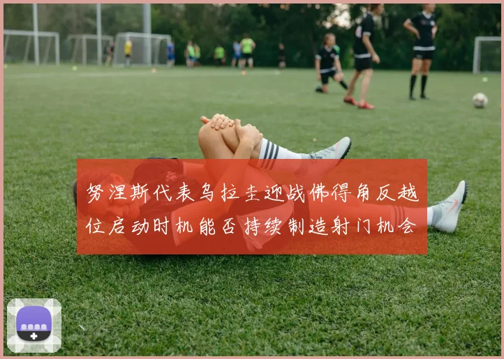 努涅斯代表乌拉圭迎战佛得角反越位启动时机能否持续制造射门机会