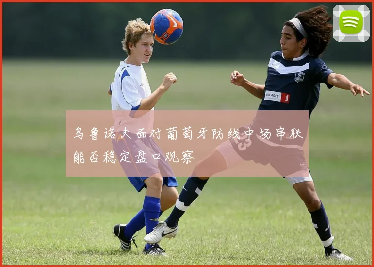 乌鲁诺夫面对葡萄牙防线中场串联能否稳定盘口观察