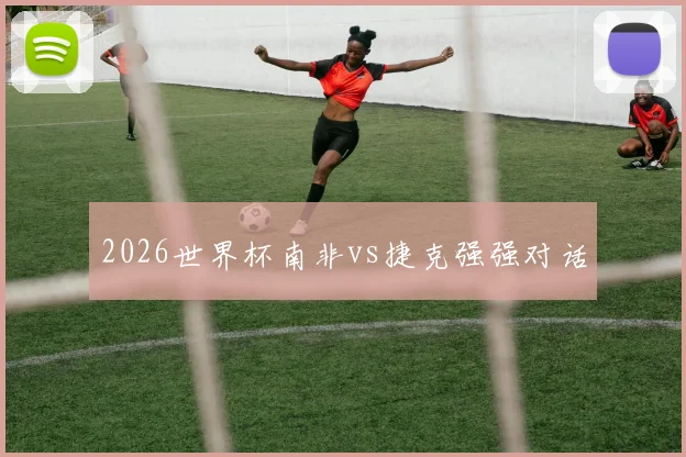 2026世界杯南非vs捷克强强对话