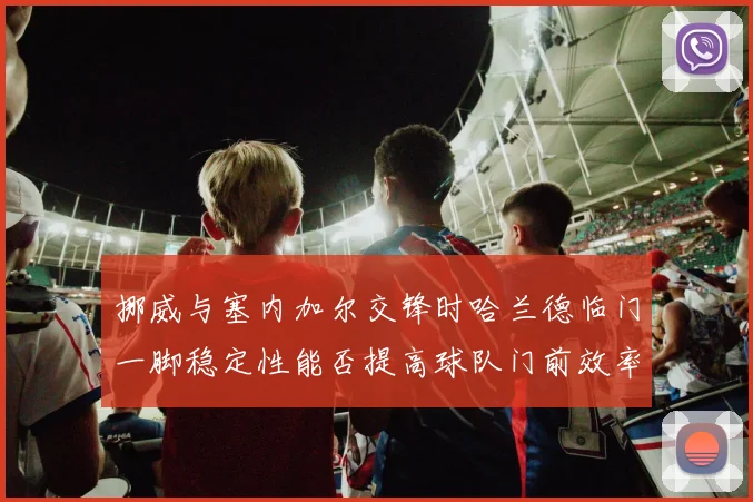 挪威与塞内加尔交锋时哈兰德临门一脚稳定性能否提高球队门前效率