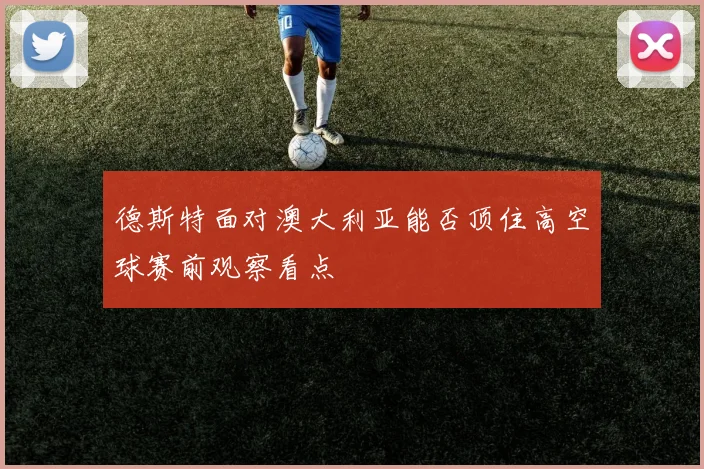 德斯特面对澳大利亚能否顶住高空球赛前观察看点