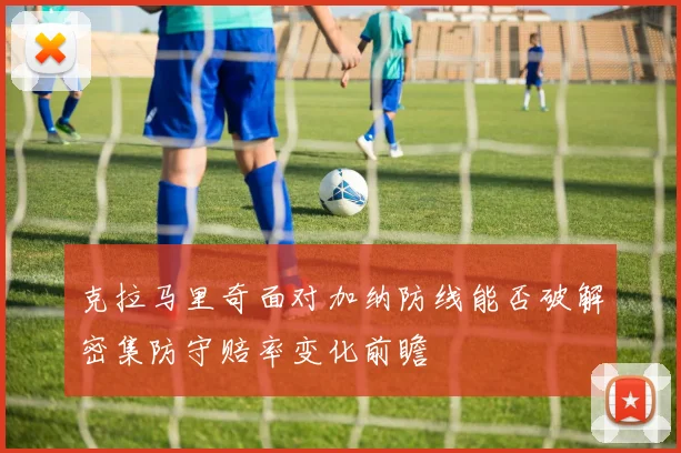 克拉马里奇面对加纳防线能否破解密集防守赔率变化前瞻