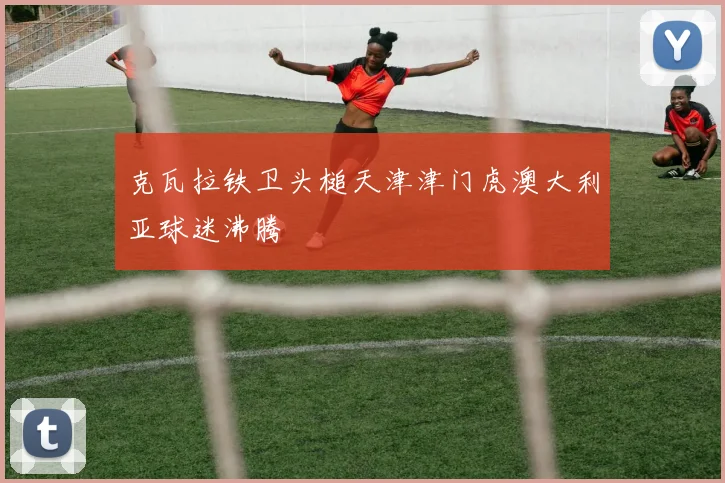 克瓦拉铁卫头槌天津津门虎澳大利亚球迷沸腾