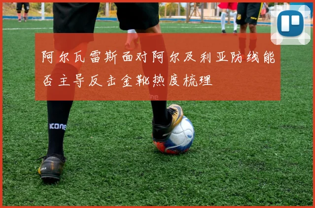 阿尔瓦雷斯面对阿尔及利亚防线能否主导反击金靴热度梳理
