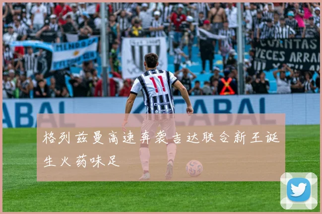 格列兹曼高速奔袭吉达联合新王诞生火药味足
