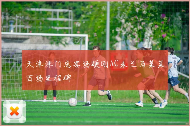 天津津门虎客场硬刚AC米兰马莱莱百场里程碑
