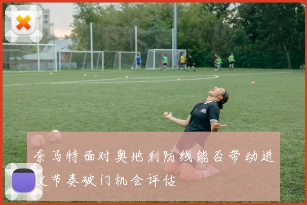 奈马特面对奥地利防线能否带动进攻节奏破门机会评估