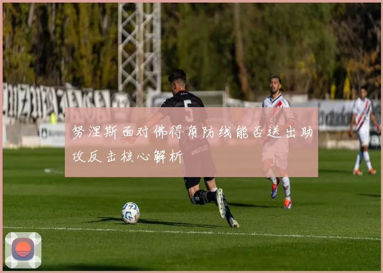 努涅斯面对佛得角防线能否送出助攻反击核心解析