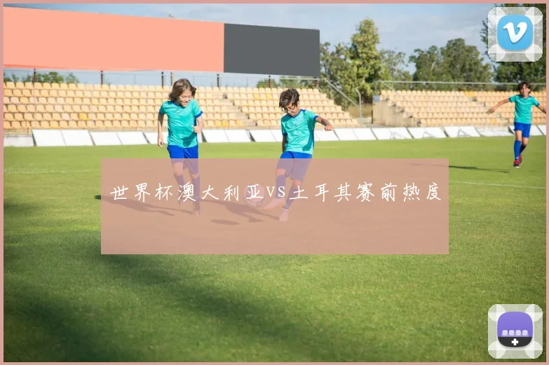世界杯澳大利亚vs土耳其赛前热度